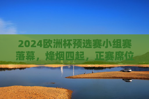 2024欧洲杯预选赛小组赛落幕,烽烟四起,正赛席位尘埃渐定