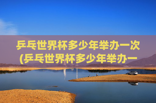 乒乓世界杯多少年举办一次(乒乓世界杯多少年举办一次的)