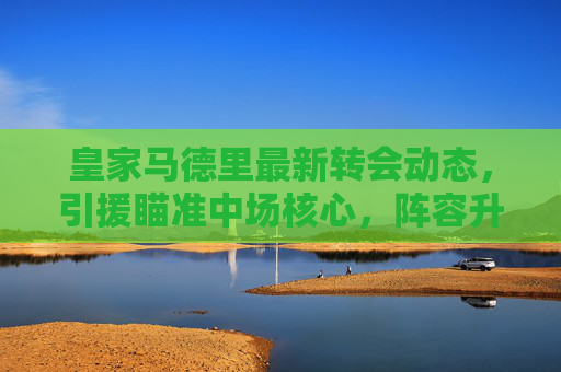 皇家马德里最新转会动态,引援瞄准中场核心,阵容升级剑指欧冠卫冕,皇家马德里转会引援中场核心剑指欧冠卫冕