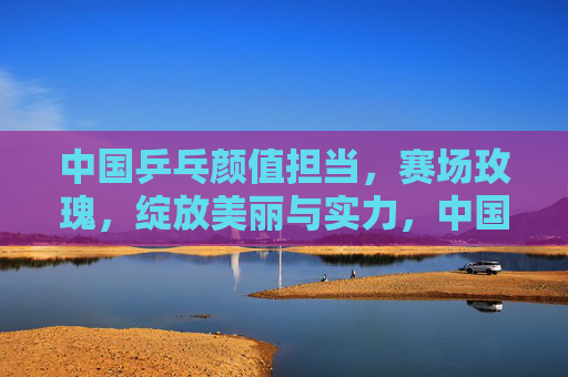 中国乒乓颜值担当，赛场玫瑰，绽放美丽与实力，中国乒乓赛场玫瑰，绽放美丽与实力