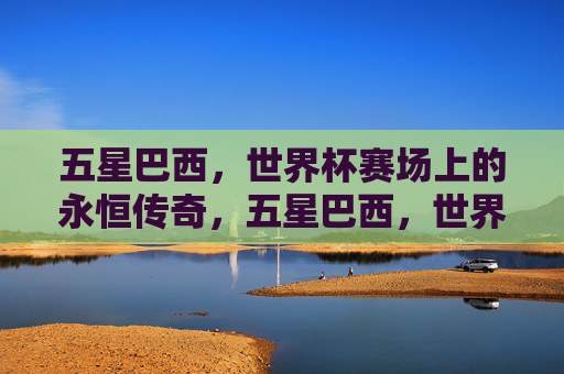 五星巴西，世界杯赛场上的永恒传奇，五星巴西，世界杯永恒传奇