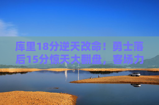 库里18分逆天改命！勇士落后15分惊天大翻盘，客场力克强敌，库里18分逆天改命！勇士落后15分惊天大翻盘