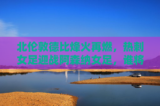 北伦敦德比烽火再燃，热刺女足迎战阿森纳女足，谁将笑傲巅峰？北伦敦德比巅峰对决，热刺女足迎战阿森纳女足