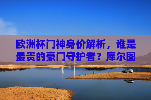 欧洲杯门神身价解析，谁是最贵的豪门守护者？库尔图瓦领跑榜单，欧洲杯门神身价解析，库尔图瓦领跑最贵豪门守护者