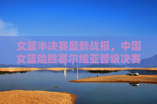 女篮半决赛最新战报，中国女篮险胜塞尔维亚晋级决赛，将与美国队争冠，中国女篮险胜塞尔维亚晋级决赛 将与美国争冠