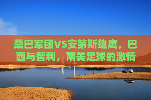 桑巴军团VS安第斯雄鹰,巴西与智利,南美足球的激情碰撞,桑巴军团VS安第斯雄鹰,南美足球激情碰撞