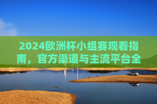 2024欧洲杯小组赛观看指南，官方渠道与主流平台全解析，2024欧洲杯小组赛观看指南，官方渠道与主流平台全解析