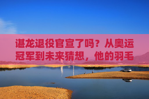 谌龙退役官宣了吗?从奥运冠军到未来猜想,他的羽毛球故事还未落幕,谌龙,奥运冠军的羽毛球故事,未落幕