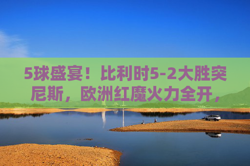 5球盛宴！比利时5-2大胜突尼斯，欧洲红魔火力全开，比利时5-2大胜突尼斯，欧洲红魔5球盛宴火力全开