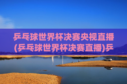 乒乓球世界杯决赛央视直播(乒乓球世界杯决赛直播)乒乓球世界杯决赛央视直播