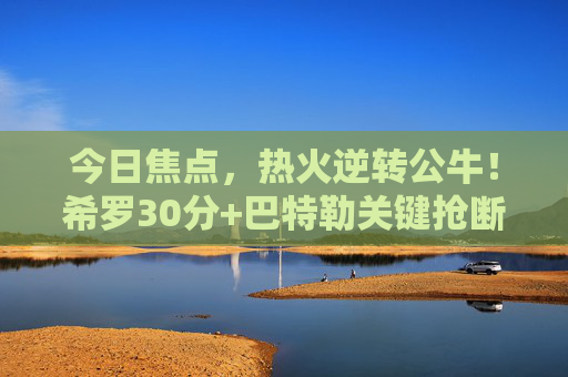 今日焦点,热火逆转公牛!希罗30分+巴特勒关键抢断,东部季后赛席位争夺白热化,热火逆转公牛,希罗30分+巴特勒关键抢断,东部季后赛席争夺白热化