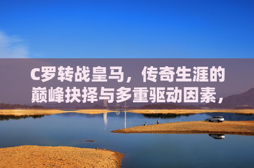C罗转战皇马，传奇生涯的巅峰抉择与多重驱动因素，C罗转战皇马，传奇生涯的巅峰抉择与多重驱动
