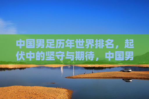 中国男足历年世界排名，起伏中的坚守与期待，中国男足历年世界排名，起伏中的坚守与期待