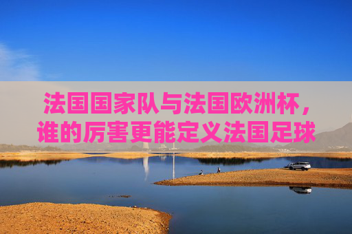 法国国家队与法国欧洲杯，谁的厉害更能定义法国足球？法国国家队VS法国欧洲杯，谁更能定义法国足球？