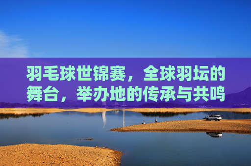 羽毛球世锦赛，全球羽坛的舞台，举办地的传承与共鸣，羽毛球世锦赛，全球羽坛舞台的传承与共鸣