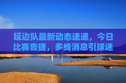 延边队最新动态速递,今日比赛告捷,多线消息引球迷关注,延边队今日告捷,多线动态引球迷关注