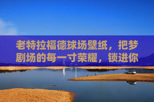 老特拉福德球场壁纸，把梦剧场的每一寸荣耀，锁进你的日常，老特拉福德梦剧场壁纸，荣耀锁进日常