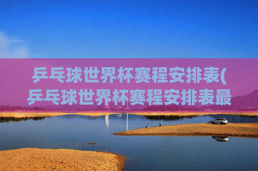 乒乓球世界杯赛程安排表(乒乓球世界杯赛程安排表最新)