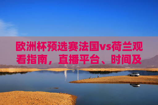 欧洲杯预选赛法国vs荷兰观看指南,直播平台、时间及注意事项,欧洲杯预选赛法国vs荷兰观看指南,直播平台、时间及注意事项