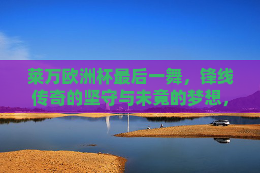 莱万欧洲杯最后一舞，锋线传奇的坚守与未竟的梦想，莱万欧洲杯最后一舞，锋线传奇的坚守与未竟梦想