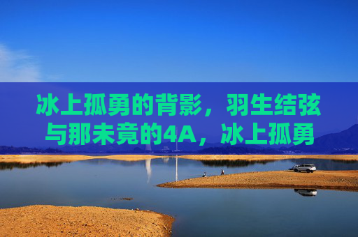 冰上孤勇的背影,羽生结弦与那未竟的4A,冰上孤勇的背影,羽生结弦与未竟的4A