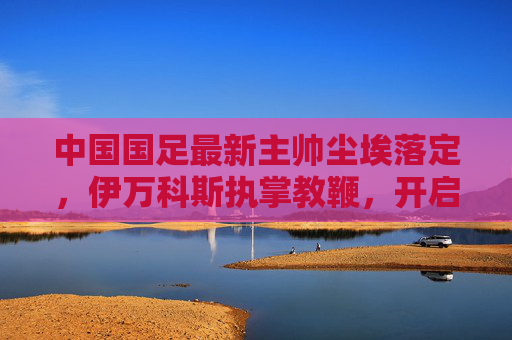 中国国足最新主帅尘埃落定,伊万科斯执掌教鞭,开启新征程,国足新主帅尘埃落定 伊万科斯开启执教新征程