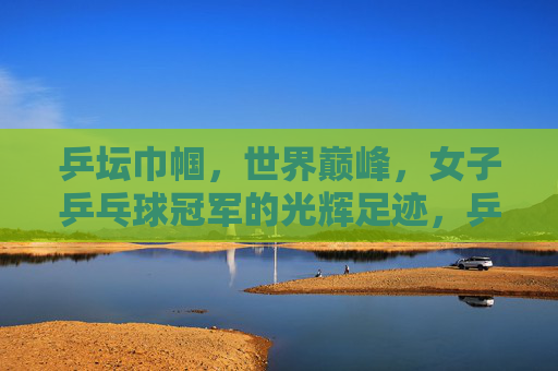 乒坛巾帼,世界巅峰,女子乒乓球冠军的光辉足迹,乒坛巾帼,世界巅峰的光辉足迹