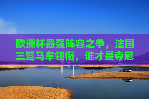 欧洲杯最强阵容之争,法国三驾马车领衔,谁才是夺冠最大热门?法国三驾马车领衔欧洲杯,谁是最强夺冠热门?