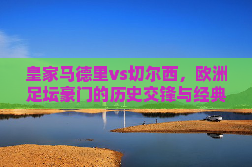 皇家马德里vs切尔西，欧洲足坛豪门的历史交锋与经典时刻，皇家马德里vs切尔西，豪门对决的历史交锋与经典时刻