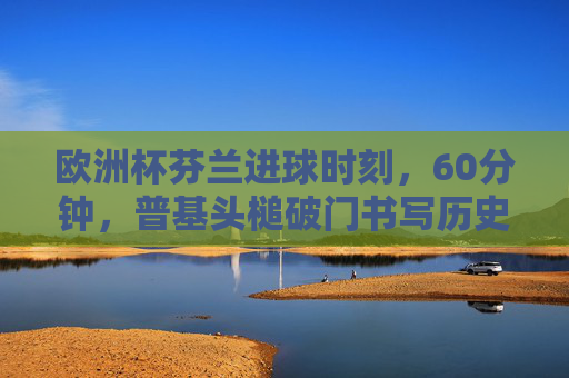 欧洲杯芬兰进球时刻,60分钟,普基头槌破门书写历史!欧洲杯60分钟!普基头槌破门 芬兰历史性首球