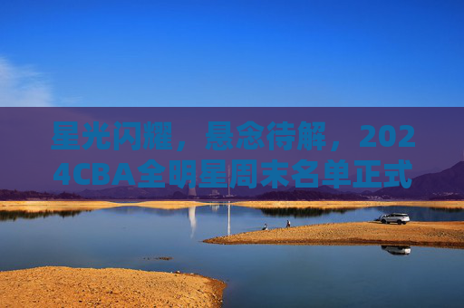 星光闪耀，悬念待解，2024CBA全明星周末名单正式揭晓，2024CBA全明星周末名单正式揭晓，星光闪耀悬念待解