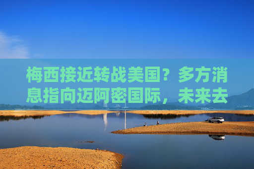梅西接近转战美国?多方消息指向迈阿密国际,未来去向或下周揭晓