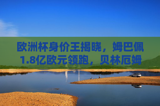 欧洲杯身价王揭晓,姆巴佩1.8亿欧元领跑,贝林厄姆紧随其后
