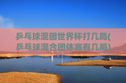 乒乓球混团世界杯打几局(乒乓球混合团体赛有几局)
