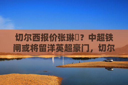 切尔西报价张琳芃？中超铁闸或将留洋英超豪门，切尔西报价张琳芃，中超铁闸或将留洋英超