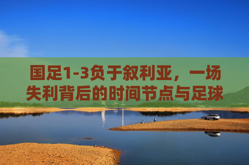 国足1-3负于叙利亚，一场失利背后的时间节点与足球反思，国足1-3叙利亚，一场失利的时间节点与足球反思