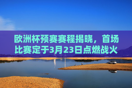 欧洲杯预赛赛程揭晓，首场比赛定于3月23日点燃战火，欧洲杯预赛赛程揭晓 首战3月23日打响
