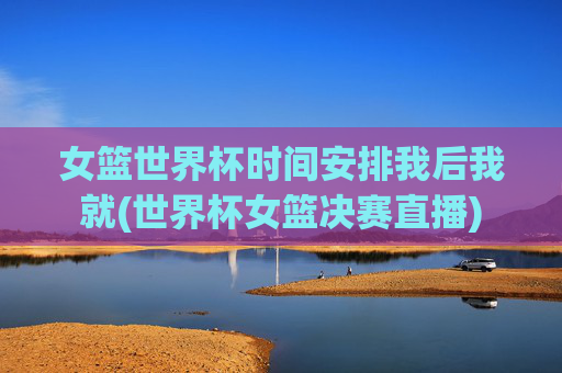 女篮世界杯时间安排我后我就(世界杯女篮决赛直播)