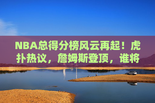 NBA总得分榜风云再起！虎扑热议，詹姆斯登顶，谁将冲击历史前五？NBA总得分榜詹姆斯登顶，虎扑热议谁将冲击历史前五？