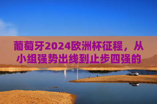 葡萄牙2024欧洲杯征程，从小组强势出线到止步四强的遗憾与闪光，葡萄牙2024欧洲杯，从小组强势出线到四强止步的遗憾与闪光