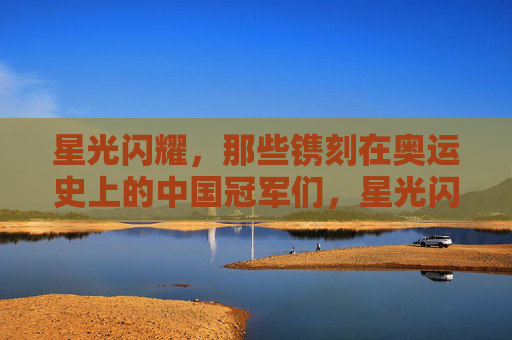 星光闪耀，那些镌刻在奥运史上的中国冠军们，星光闪耀，镌刻奥运史册的中国冠军