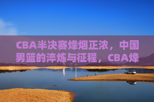 CBA半决赛烽烟正浓，中国男篮的淬炼与征程，CBA烽烟淬炼男篮征程