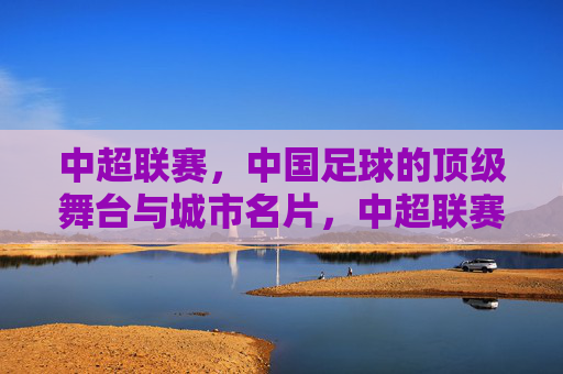 中超联赛，中国足球的顶级舞台与城市名片，中超联赛，中国足球顶级舞台与城市名片