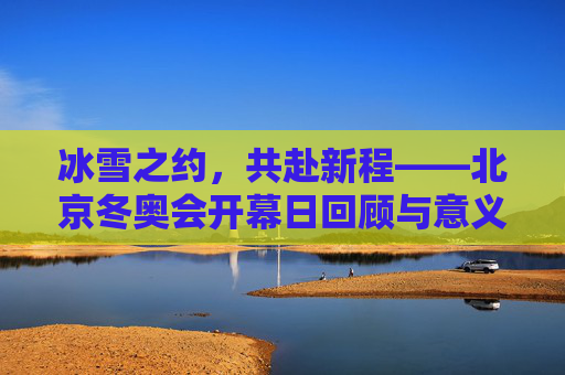 冰雪之约，共赴新程——北京冬奥会开幕日回顾与意义，冰雪之约，共赴新程——北京冬奥会开幕日回顾与意义