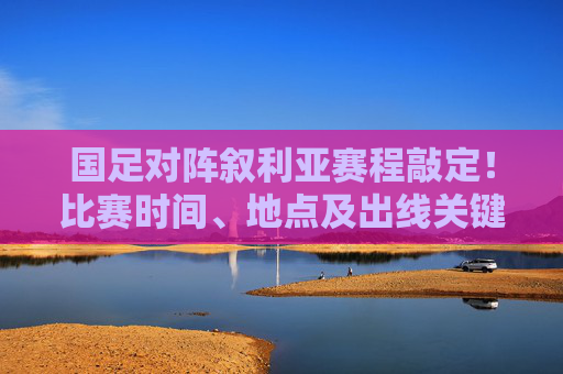 国足对阵叙利亚赛程敲定!比赛时间、地点及出线关键点全解析,国足对阵叙利亚赛程敲定,比赛时间、地点及出线关键点全解析