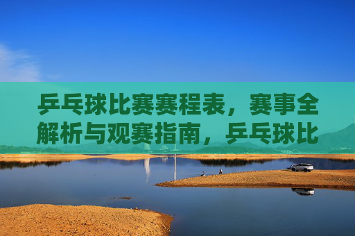乒乓球比赛赛程表，赛事全解析与观赛指南，乒乓球比赛赛程表，赛事全解析与观赛指南
