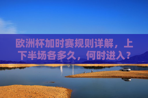 欧洲杯加时赛规则详解,上下半场各多久,何时进入?欧洲杯加时赛规则详解,上下半场时长与进入时机