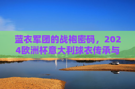 蓝衣军团的战袍密码,2024欧洲杯意大利球衣传承与革新,蓝衣军团战袍密码,2024欧洲杯意大利球衣的传承与革新