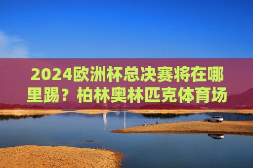 2024欧洲杯总决赛将在哪里踢?柏林奥林匹克体育场蓄势待发,2024欧洲杯总决赛,柏林奥林匹克体育场蓄势待发