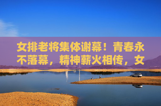 女排老将集体谢幕！青春永不落幕，精神薪火相传，女排老将集体谢幕，青春精神永传